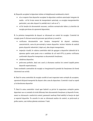 27
4. Deşeurile acceptate la depozitare trebuie să îndeplinească următoarele criterii:
 să se respecte lista deşeurilor acceptate la depozitare conform autorizaţiei integrate de
mediu - să fie livrate numai de transportatori autorizaţi, cu excepţia transportatorilor
particulari, care aduc deşeuri în cantităţi mici ( sub un m3
.).
 să fie însoţite de documentele necesare, conform normativului tehnic şi criteriilor de
recepţie prevăzute de operatorul depozitului.
5. La primirea transportului de deşeuri se efectuează un control de recepţie. Controlul de
recepţie poate fi efectuat numai de persoane specializate şi constă în:
 verificarea documentelor care însoţesc transportul de deşeuri: cantitatea,
caracteristicile, sursa de provenienţă şi natura deşeurilor, inclusiv buletine de analiză
pentru deşeurile industriale ( după caz), date despre transportator;
 inspecţia vizuală, în vederea controlului stării de agregare a deşeurilor (nămolul de la
epurarea apelor uzate poate avea o umiditate de cel mult 65%) şi pentru verificarea
conformării deşeurilor transportate cu documentele însoţitoare;
 cântărirea deşeurilor;
 prelevarea probelor, dacă este cazul şi efectuarea analizei de control (rapidă pentru
deşeurile nepericuloase);
Toate rezultatele controalelor de recepţie se înregistrează în jurnalul de funcţionare (în formă
electronică sau scrisă).
6. Dacă în urma controlului de recepţie rezultă că sunt respectate toate cerinţele de acceptare,
operatorul dirijează transportul de deşeuri către zona de depozitare. Controlul vizual se repetă
şi la descărcarea deşeurilor
7. Dacă în urma controlului vizual apar îndoieli cu privire la respectarea cerinţelor pentru
depozitare sau se constată că există diferenţe între documentele însoţitoare şi deşeurile livrate,
atunci se efectuează o analiză de control, parametrii analizaţi fiind stabiliţi în funcţie de tipul
şi aspectul deşeurilor. În cazurile în care se efectuează analize de control, se prelevează şi
probe martor, care trebuie păstrate minimum 1 lună.
 