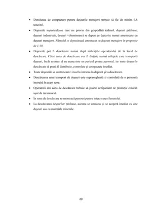 29
 Densitatea de compactare pentru deşeurile menajere trebuie să fie de minim 0,8
tone/m3.
 Deşeurile nepericuloase care nu provin din gospodării (nămol, deşeuri prăfoase,
deşeuri industriale, deşeuri voluminoase) se depun pe depozite numai amestecate cu
deşeuri menajere. Nămolul se depozitează amestecat cu deşeuri menajere în proporţie
de 1:10.
 Deşeurile pot fi descărcate numai după indicaţiile operatorului de la locul de
descărcare. Către zona de descărcare vor fi dirijate numai utilajele care transportă
deşeuri, încât acestea să nu reprezinte un pericol pentru personal, iar toate deşeurile
descărcate să poată fi distribuite, controlate şi compactate imediat.
 Toate deşeurile se controlează vizual la intrarea în depozit şi la descărcare.
 Descărcarea unui transport de deşeuri este supravegheată şi controlată de o persoană
instruită în acest scop.
 Operatorii din zona de descărcare trebuie să poarte echipament de protecţie colorat,
uşor de recunoscut.
 În zona de descărcare se montează panouri pentru interzicerea fumatului.
 La descărcarea deşeurilor prăfoase, acestea se umezesc şi se acoperă imediat cu alte
deşeuri sau cu materiale minerale.
 