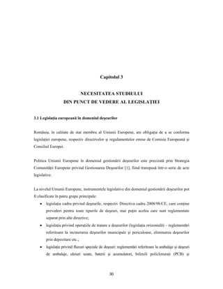 30
Capitolul 3
NECESITATEA STUDIULUI
DIN PUNCT DE VEDERE AL LEGISLAŢIEI
3.1 Legislaţia europeană în domeniul deşeurilor
România, în calitate de stat membru al Uniunii Europene, are obligaţia de a se conforma
legislaţiei europene, respectiv directivelor şi regulamentelor emise de Comisia Europeană şi
Consiliul Europei.
Politica Uniunii Europene în domeniul gestionării deşeurilor este precizată prin Strategia
Comunităţii Europene privind Gestionarea Deşeurilor [1], fiind transpusă într-o serie de acte
legislative.
La nivelul Uniunii Europene, instrumentele legislative din domeniul gestionării deşeurilor pot
fi clasificate în patru grupe principale:
 legislaţia cadru privind deşeurile, respectiv Directiva cadru 2008/98/CE, care conţine
prevederi pentru toate tipurile de deşeuri, mai puţin acelea care sunt reglementate
separat prin alte directive;
 legislaţia privind operaţiile de tratare a deşeurilor (legislaţia orizontală) – reglementări
referitoare la incinerarea deşeurilor municipale şi periculoase, eliminarea deşeurilor
prin depozitare etc.;
 legislaţia privind fluxuri speciale de deşeuri: reglementări referitoare la ambalaje şi deşeuri
de ambalaje, uleiuri uzate, baterii şi acumulatori, bifenili policloruraţi (PCB) şi
 