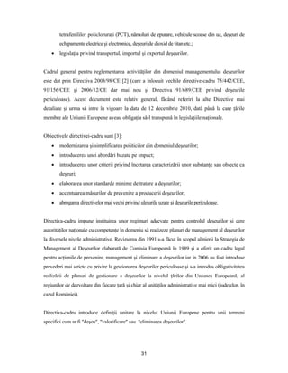 31
tetrafenililor policloruraţi (PCT), nămoluri de epurare, vehicule scoase din uz, deşeuri de
echipamente electrice şi electronice, deşeuri de dioxid de titan etc.;
 legislaţia privind transportul, importul şi exportul deşeurilor.
Cadrul general pentru reglementarea activităţilor din domeniul managementului deşeurilor
este dat prin Directiva 2008/98/CE [2] (care a înlocuit vechile directive-cadru 75/442/CEE,
91/156/CEE şi 2006/12/CE dar mai nou şi Directiva 91/689/CEE privind deşeurile
periculoase). Acest document este relativ general, făcând referiri la alte Directive mai
detaliate şi urma să intre în vigoare la data de 12 decembrie 2010, dată până la care ţările
membre ale Uniunii Europene aveau obligaţia să-l transpună în legislaţiile naţionale.
Obiectivele directivei-cadru sunt [3]:
 modernizarea şi simplificarea politicilor din domeniul deşeurilor;
 introducerea unei abordări bazate pe impact;
 introducerea unor criterii privind încetarea caracterizării unor substanţe sau obiecte ca
deşeuri;
 elaborarea unor standarde minime de tratare a deşeurilor;
 accentuarea măsurilor de prevenire a producerii deşeurilor;
 abrogarea directivelor mai vechi privind uleiurile uzate şi deşeurile periculoase.
Directiva-cadru impune instituirea unor regimuri adecvate pentru controlul deşeurilor şi cere
autorităţilor naţionale cu competenţe în domeniu să realizeze planuri de management al deşeurilor
la diversele nivele administrative. Revizuirea din 1991 s-a făcut în scopul alinierii la Strategia de
Management al Deşeurilor elaborată de Comisia Europeană în 1989 şi a oferit un cadru legal
pentru acţiunile de prevenire, management şi eliminare a deşeurilor iar în 2006 au fost introduse
prevederi mai stricte cu privire la gestionarea deşeurilor periculoase şi s-a introdus obligativitatea
realizării de planuri de gestionare a deşeurilor la nivelul ţărilor din Uniunea Europeană, al
regiunilor de dezvoltare din fiecare ţară şi chiar al unităţilor administrative mai mici (judeţelor, în
cazul României).
Directiva-cadru introduce definiţii unitare la nivelul Uniunii Europene pentru unii termeni
specifici cum ar fi "deşeu", "valorificare" sau "eliminarea deşeurilor".
 