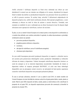 32
Astfel, articolul 3 defineşte deşeurile ca fiind orice substanţă sau obiect pe care
deţinătorul le aruncă sau are intenţia sau obligaţia să le arunce, deţinătorul de deşeuri
fiind la rândul său definit ca producătorul deşeurilor sau persoana fizică sau juridică ce
se află în posesia acestora. În acelaşi timp, articolul 5 delimitează subprodusele de
deşeurile propriu-zise, astfel încât reutilizarea directă, fără operaţii pregătitoare, a unor
substanţe şi obiecte nu intră în sfera de acţiune a acestei directive. Totodată, sunt
enunţate şi condiţiile în care o substanţă sau un obiect încetează să mai fie deşeuri după
efectuarea unor operaţii de valorificare, inclusiv de reciclare.
În plus, se cere ca statele Uniunii Europene să ia măsuri pentru a trata deşeurile în conformitate cu
o ierarhie bine definită, care conform articolului 4 cuprinde, în ordine descrescătoare a priorităţii,
următoarele acţiuni sau operaţii:
 prevenirea producerii deşeurilor;
 pregătirea pentru refolosire a deşeurilor;
 reciclarea;
 alte tipuri de valorificare, cum ar fi valorificarea energetică;
 eliminarea (prin depozitare).
Se cere astfel încurajarea prevenirii producerii deşeurilor şi respectiv a efectelor nocive
ale acestora prin promovarea tehnologiilor curate, produselor îmbunătăţite şi tehnicilor
eficiente de tratare şi depozitare. Trebuie încurajată valorificarea deşeurilor (inclusiv ca
sursă de energie) şi să se interzică depozitarea necontrolată. Instalaţiile de tratare şi
depozitare trebuie să respecte principiul BATNEEC, al celei mai bune tehnologii
disponibile care nu presupune costuri excesive, iar principiul de bază pentru suportarea
costurilor valorificării deşeurilor este principiul poluatorul plăteşte.
În ceea ce priveşte colectarea, articolul 11 cere ca până în anul 2015, în statele membre ale
Uniunii Europene să existe facilităţi de colectare selectivă cel puţin pentru hârtie, metale, plastic şi
sticlă. Până în anul 2020, deşeurile de hârtie, metale, plastic şi sticlă trebuie să fie valorificate în
proporţie de cel puţin 50%, iar deşeurile nepericuloase provenite din construcţii şi demolări în
proporţie de cel puţin 70%.
 