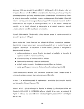34
decembrie 2008, data adoptării Directivei 2008/98 şi 12 decembrie 2010, directiva a fost încă
în vigoare, dar cu o serie de modificări ale conţinutului). Generarea, colectarea şi transportul
deşeurilor periculoase, precum şi stocarea şi tratarea acestora trebuie să se realizeze în condiţii
de protecţie pentru mediul înconjurător şi pentru sănătatea umană. Toate statele trebuie să ia
măsurile necesare pentru a se asigura că deşeurile periculoase nu sunt amestecate (inclusiv
diluate) nici cu alte categorii de deşeuri periculoase, nici cu alte deşeuri, substanţe sau
materiale, iar în timpul colectării, al transportului şi al stocării temporare, deşeurile
periculoase trebuie ambalate şi etichetate corespunzător.
Deşeurile biodegradabile (bio-deşeurile) trebuie colectate separat în vederea compostării şi
fermentării (producerii de biogaz).
Statele membre ale Uniunii Europene sunt obligate să elaboreze programe de gestionare a
deşeurilor (şi programe de prevenire a producerii deşeurilor) care să acopere întreaga arie
geografică a fiecărei ţări. În conformitate cu această directivă, planurile de management al
deşeurilor trebuie să conţină:
 analiza cuprinzătoare a tuturor fluxurilor de deşeuri, a instalaţiilor şi sistemelor de
colectare, valorificare şi eliminare existente;
 evaluarea necesităţii de înfiinţare a unor noi instalaţii;
 lista deşeurilor care trebuie valorificate sau eliminate;
 cerinţele tehnice, economice şi ecologice pentru valorificare sau eliminare;
 cerinţe specifice pentru tratarea sau eliminarea fluxurilor de deşeuri speciale [2].
Până în luna decembrie a anului 2013, toate statele membre ale Uniunii Europene trebuie de
asemenea să demareze programe de prevenire a producerii deşeurilor.
În figura 3.1 se prezintă un exemplu de implementare a prevederilor directivei-cadru la nivelul
unui stat membru al Uniunii Europene [15].
Directiva 94/62/CE privind ambalajele şi deşeurile de ambalaje [4] (modificată ulterior prin
Directivele 2004/12/CE şi 2005/20/CE) defineşte principii de prevenire a producerii de
deşeuri de ambalaje sau, acolo unde acest lucru nu este posibil, de valorificare a ambalajelor
prin reciclare.
 
