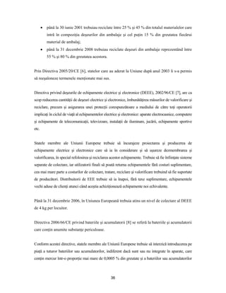 36
 până la 30 iunie 2001 trebuiau reciclate între 25 % şi 45 % din totalul materialelor care
intră în compoziţia deşeurilor din ambalaje şi cel puţin 15 % din greutatea fiecărui
material de ambalaj;
 până la 31 decembrie 2008 trebuiau reciclate deşeuri din ambalaje reprezentând între
55 % şi 80 % din greutatea acestora.
Prin Directiva 2005/20/CE [6], statelor care au aderat la Uniune după anul 2003 li s-a permis
să reeşaloneze termenele menţionate mai sus.
Directiva privind deşeurile de echipamente electrice şi electronice (DEEE), 2002/96/CE [7], are ca
scop reducerea cantităţii de deşeuri electrice şi electronice, îmbunătăţirea măsurilor de valorificare şi
reciclare, precum şi asigurarea unei protecţii corespunzătoare a mediului de către toţi operatorii
implicaţi în ciclul de viaţă al echipamentelor electrice şi electronice: aparate electrocasnice, computere
şi echipamente de telecomunicaţii, televizoare, instalaţii de iluminare, jucării, echipamente sportive
etc.
Statele membre ale Uniunii Europene trebuie să încurajeze proiectarea şi producerea de
echipamente electrice şi electronice care să ia în considerare şi să uşureze dezmembrarea şi
valorificarea, în special refolosirea şi reciclarea acestor echipamente. Trebuie să fie înfiinţate sisteme
separate de colectare, iar utilizatorii finali să poată returna echipamentele fără costuri suplimentare,
cea mai mare parte a costurilor de colectare, tratare, reciclare şi valorificare trebuind să fie suportate
de producători. Distribuitorii de EEE trebuie să ia înapoi, fără taxe suplimentare, echipamentele
vechi aduse de clienţi atunci când aceştia achiziţionează echipamente noi echivalente.
Până la 31 decembrie 2006, în Uniunea Europeană trebuia atins un nivel de colectare al DEEE
de 4 kg per locuitor.
Directiva 2006/66/CE privind bateriile şi acumulatorii [8] se referă la bateriile şi acumulatorii
care conţin anumite substanţe periculoase.
Conform acestei directive, statele membre ale Uniunii Europene trebuie să interzică introducerea pe
piaţă a tuturor bateriilor sau acumulatorilor, indiferent dacă sunt sau nu integrate în aparate, care
conţin mercur într-o proporţie mai mare de 0,0005 % din greutate şi a bateriilor sau acumulatorilor
 