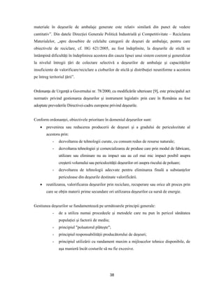 38
materiale în deşeurile de ambalaje generate este relativ similară din punct de vedere
cantitativ”. Din datele Direcţiei Generale Politică Industrială şi Competitivitate – Reciclarea
Materialelor, „spre deosebire de celelalte categorii de deşeuri de ambalaje, pentru care
obiectivele de reciclare, cf. HG 621/2005, au fost îndeplinite, la deşeurile de sticlă se
întâmpină dificultăţi în îndeplinirea acestora din cauza lipsei unui sistem coerent şi generalizat
la nivelul întregii ţări de colectare selectivă a deşeurilor de ambalaje şi capacităţilor
insuficiente de valorificare/reciclare a cioburilor de sticlă şi distribuţiei neuniforme a acestora
pe întreg teritoriul ţării”.
Ordonanţa de Urgenţă a Guvernului nr. 78/2000, cu modificările ulterioare [9], este principalul act
normativ privind gestionarea deşeurilor şi instrument legislativ prin care în România au fost
adoptate prevederile Directivei-cadru europene privind deşeurile.
Conform ordonanţei, obiectivele prioritare în domeniul deşeurilor sunt:
 prevenirea sau reducerea producerii de deşeuri şi a gradului de periculozitate al
acestora prin:
- dezvoltarea de tehnologii curate, cu consum redus de resurse naturale;
- dezvoltarea tehnologiei şi comercializarea de produse care prin modul de fabricare,
utilizare sau eliminare nu au impact sau au cel mai mic impact posibil asupra
creşterii volumului sau periculozităţii deşeurilor ori asupra riscului de poluare;
- dezvoltarea de tehnologii adecvate pentru eliminarea finală a substanţelor
periculoase din deşeurile destinate valorificării.
 reutilizarea, valorificarea deşeurilor prin reciclare, recuperare sau orice alt proces prin
care se obţin materii prime secundare ori utilizarea deşeurilor ca sursă de energie.
Gestiunea deşeurilor se fundamentează pe următoarele principii generale:
- de a utiliza numai procedeele şi metodele care nu pun în pericol sănătatea
populaţiei şi factorii de mediu;
- principiul "poluatorul plăteşte";
- principiul responsabilităţii producătorului de deşeuri;
- principiul utilizării cu randament maxim a mijloacelor tehnice disponibile, de
aşa manieră încât costurile să nu fie excesive.
 