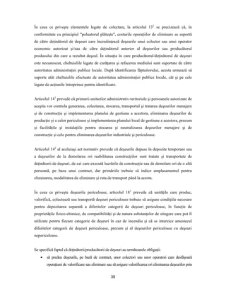 39
În ceea ce priveşte elementele legate de colectare, la articolul 131
se precizează că, în
conformitate cu principiul "poluatorul plăteşte", costurile operaţiilor de eliminare se suportă
de către deţinătorul de deşeuri care încredinţează deşeurile unui colector sau unui operator
economic autorizat şi/sau de către deţinătorul anterior al deşeurilor sau producătorul
produsului din care a rezultat deşeul. În situaţia în care producătorul/deţinătorul de deşeuri
este necunoscut, cheltuielile legate de curăţarea şi refacerea mediului sunt suportate de către
autoritatea administraţiei publice locale. După identificarea făptuitorului, acesta urmează să
suporte atât cheltuielile efectuate de autoritatea administraţiei publice locale, cât şi pe cele
legate de acţiunile întreprinse pentru identificare.
Articolul 141
prevede că primarii unitarilor administrativ-teritoriale şi persoanele autorizate de
aceştia vor controla generarea, colectarea, stocarea, transportul şi tratarea deşeurilor menajere
şi de construcţie şi implementarea planului de gestiune a acestora, eliminarea deşeurilor de
producţie şi a celor periculoase şi implementarea planului local de gestiune a acestora, precum
şi facilităţile şi instalaţiile pentru stocarea şi neutralizarea deşeurilor menajere şi de
construcţie şi cele pentru eliminarea deşeurilor industriale şi periculoase.
Articolul 142
al aceluiaşi act normativ prevede că deşeurile depuse în depozite temporare sau
a deşeurilor de la demolarea ori reabilitarea construcţiilor sunt tratate şi transportate de
deţinătorii de deşeuri, de cei care execută lucrările de construcţie sau de demolare ori de o altă
persoană, pe baza unui contract, dar primăriile trebuie să indice amplasamentul pentru
eliminarea, modalitatea de eliminare şi ruta de transport până la acesta.
În ceea ce priveşte deşeurile periculoase, articolul 181
prevede că unităţile care produc,
valorifică, colectează sau transportă deşeuri periculoase trebuie să asigure condiţiile necesare
pentru depozitarea separată a diferitelor categorii de deşeuri periculoase, în funcţie de
proprietăţile fizico-chimice, de compatibilităţi şi de natura substanţelor de stingere care pot fi
utilizate pentru fiecare categorie de deşeuri în caz de incendiu şi că se interzice amestecul
diferitelor categorii de deşeuri periculoase, precum şi al deşeurilor periculoase cu deşeuri
nepericuloase.
Se specifică faptul că deţinătorii/producătorii de deşeuri au următoarele obligaţii:
 să predea deşeurile, pe bază de contract, unor colectori sau unor operatori care desfăşoară
operaţiuni de valorificare sau eliminare sau să asigure valorificarea ori eliminarea deşeurilor prin
 