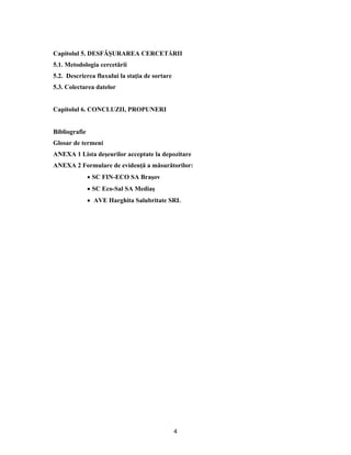 4
Capitolul 5. DESFĂŞURAREA CERCETĂRII
5.1. Metodologia cercetării
5.2. Descrierea fluxului la staţia de sortare
5.3. Colectarea datelor
Capitolul 6. CONCLUZII, PROPUNERI
Bibliografie
Glosar de termeni
ANEXA 1 Lista deşeurilor acceptate la depozitare
ANEXA 2 Formulare de evidenţă a măsurătorilor:
 SC FIN-ECO SA Braşov
 SC Eco-Sal SA Mediaş
 AVE Harghita Salubritate SRL
 