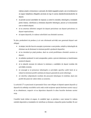 40
mijloace proprii, să desemneze o persoană, din rândul angajaţilor proprii, care să urmărească şi
să asigure îndeplinirea obligaţiilor prevăzute de lege în sarcina deţinătorilor/producătorilor de
deşeuri;
 să permită accesul autorităţilor de inspecţie şi control la metodele, tehnologiile şi instalaţiile
pentru tratarea, valorificarea şi eliminarea deşeurilor tehnologice, precum şi la documentele
care se referă la deşeuri;
 să nu amestece diferitele categorii de deşeuri periculoase sau deşeuri periculoase cu
deşeuri nepericuloase;
 să separe deşeurile, în vederea valorificării sau eliminării acestora.
În plus, producătorii de produse şi cei care efectuează activităţi care generează deşeuri sunt
obligaţi:
 să adopte, încă din faza de concepţie şi proiectare a unui produs, soluţiile şi tehnologiile de
eliminare sau de diminuare la minimum posibil a producerii deşeurilor;
 să nu introducă pe piaţă produse, dacă nu există posibilitatea eliminării acestora ca
deşeuri;
 să ambaleze produsele în mod corespunzător, pentru a preveni deteriorarea şi transformarea
acestora în deşeuri;
 să ia măsurile necesare de reducere la minimum a cantităţilor de deşeuri rezultate din
activităţile existente;
 să conceapă şi să proiecteze tehnologiile şi activităţile specifice astfel încât să se
reducă la minimum posibil cantitatea de deşeuri generată de aceste tehnologii;
 să valorifice subprodusele rezultate din procesele tehnologice în totalitate, dacă este
posibil din punct de vedere tehnic şi economic.
La articolul 27 se precizează că persoanele fizice sunt obligate să depună separat deşeurile şi
deşeurile de ambalaje reciclabile acolo unde există recipiente special destinate acestui scop şi
să nu abandoneze, respectiv să nu depoziteze deşeurile în afara locurilor destinate acestui
scop.
Consiliile locale trebuie să asigure, în condiţiile legii, cu prioritate a unor terenuri în vederea
realizării depozitelor şi instalaţiilor de valorificare şi eliminare a deşeurilor pentru localităţi. De aici
 