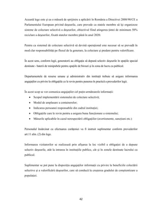 42
Această lege este şi ea o măsură de sprijinire a aplicării în România a Directivei 2008/98/CE a
Parlamentului European privind deşeurile, care prevede ca statele membre să îşi organizeze
sisteme de colectare selectivă a deşeurilor, obiectivul fiind atingerea ţintei de minimum 50%
reciclare a deşeurilor, fixată statelor membre până în anul 2020.
Pentru ca sistemul de colectare selectivă să devină operaţional este necesar să se prevadă în
mod clar responsabilităţi pe fluxul de la generare, la colectare şi predare pentru valorificare.
În acest sens, conform legii, generatorii au obligaţia să depună selectiv deşeurile în spaţiile special
destinate - baterii de minipubele pentru spaţiile de birouri şi în zona de lucru cu publicul.
Departamentele de resurse umane şi administrativ din instituţii trebuie să asigure informarea
angajaţilor cu privire la obligaţiile ce le revin pentru punerea în practică a prevederilor legii.
În acest scop se vor comunica angajaţilor cel puţin următoarele informaţii:
 Scopul implementării sistemului de colectare selectivă;
 Modul de amplasare a containerelor;
 Indicarea persoanei responsabile din cadrul instituţiei;
 Obligaţiile care le revin pentru a asigura buna funcţionare a sistemului;
 Măsurile aplicabile în cazul nerespectării obligaţiilor (avertismente, sancţiuni etc.)
Personalul însărcinat cu efectuarea curăţeniei va fi instruit suplimentar conform prevederilor
art.11 alin. (2) din lege.
Informarea vizitatorilor se realizează prin afişarea la loc vizibil a obligaţiei de a depune
selectiv deşeurile, atât la intrarea în instituţiile publice, cât şi în zonele destinate lucrului cu
publicul.
Suplimentar se pot pune la dispoziţia angajaţilor informaţii cu privire la beneficiile colectării
selective şi a valorificării deşeurilor, care să conducă la creşterea gradului de conştientizare a
populaţiei.
 