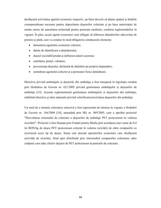 44
desfăşoară activitatea agentul economic respectiv, pe baza dovezii că deţine spaţiul şi dotările
corespunzătoare necesare pentru depozitarea deşeurilor colectate şi pe baza autorizaţiei de
mediu emise de autoritatea teritorială pentru protecţia mediului, conform reglementărilor în
vigoare. În plus, aceşti agenţi economici sunt obligaţi să elibereze deţinătorilor adeverinţa de
primire şi plată, care va conţine în mod obligatoriu următoarele elemente:
 denumirea agentului economic colector;
 datele de identificare a deţinătorului;
 deşeul reciclabil predat şi definirea naturii acestuia;
 cantitatea, preţul, valoarea;
 provenienţa deşeului, declarată de deţinător pe propria răspundere;
 semnătura agentului colector şi a persoanei fizice deţinătoare.
Directiva privind ambalajele şi deşeurile din ambalaje a fost transpusă în legislaţia română
prin Hotărârea de Guvern nr. 621/2005 privind gestionarea ambalajelor şi deşeurilor de
ambalaje [13]. Aceasta reglementează gestionarea ambalajelor şi deşeurilor din ambalaje,
stabilind obiective şi ţinte naţionale privind valorificarea/reciclarea deşeurilor din ambalaje.
Un mod de a stimula colectarea selectivă a fost reprezentat de intrarea în vigoare a Hotărârii
de Guvern nr. 166/2004 [14], amendată prin HG nr. 989/2005, care a aprobat proiectul
"Dezvoltarea sistemului de colectare a deşeurilor de ambalaje PET postconsum în vederea
reciclării". Proiectul a fost finanţat prin Fondul pentru Mediu prin acordarea unei sume de 0,4
lei RON/kg de deşeu PET postconsum colectat în vederea reciclării de către companiile ce
reciclează acest tip de deşeu. Suma este alocată operatorilor economici care desfăşoară
activităţi de reciclare, fiind apoi distribuită prin intermediul companiilor colectoare către
cetăţenii care aduc efectiv deşeuri de PET postconsum la punctele de colectare.
 