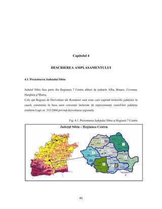 45
Capitolul 4
DESCRIEREA AMPLASAMENTULUI
4.1. Prezentarea Judeţului Sibiu
Judeţul Sibiu face parte din Regiunea 7 Centru alături de judeţele Alba, Braşov, Covasna,
Harghita şi Mureş.
Cele opt Regiuni de Dezvoltare ale României sunt zone care cuprind teritoriile judeţelor în
cauză, constituite în baza unor convenţii încheiate de reprezentanţii consiliilor judeţene
conform Legii nr. 315/2004 privind dezvoltarea regională.
Fig. 4.1. Prezentarea Judeţului Sibiu şi Regiunii 7 Centru
 