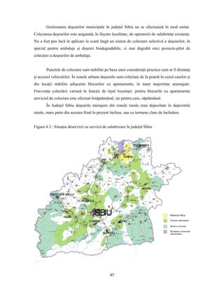 47
Gestionarea deşeurilor municipale în judeţul Sibiu nu se efectuează în mod unitar.
Colectarea deşeurilor este asigurată, în fiecare localitate, de operatorii de salubritate existenţi.
Nu a fost pus încă în aplicare la scară largă un sistem de colectare selectivă a deşeurilor, în
special pentru ambalaje şi deşeuri biodegradabile, ci mai degrabă mici proiecte-pilot de
colectare a deşeurilor de ambalaje.
Punctele de colectare sunt stabilite pe baza unor consideraţii practice cum ar fi distanţa
şi accesul vehiculelor. În zonele urbane deşeurile sunt colectate de la poartă în cazul caselor şi
din locaţii stabilite adiacente blocurilor cu apartamente, în mare majoritate amenajate.
Frecvenţa colectării variază în funcţie de tipul locuinţei: pentru blocurile cu apartamente
serviciul de colectare este efectuat bisăptămânal, iar pentru case, săptămânal.
În Judeţul Sibiu deşeurile menajere din zonele rurale erau depozitate în depozitele
rurale, mare parte din acestea fiind în prezent închise, sau cu termene clare de închidere.
Figura 4.3.: Situaţia deservirii cu servicii de salubrizare în judeţul Sibiu
Persoana fizica
Operator salubrizare
Societate comerciala
neautorizata
Serviciu comunal
St. Dumbraveni
St. Atel
St. Bratei
St. Medias
H. Tirnava
St. Copsa
Mica
St. Micasasa
H. Agirbiciu
St. Seica Mare
H. Veseud
H. Hasag
H. Loamnes
Baile Ocna
Sibiului
St.
Ocna Sibiului
St. Sibiu
H. Sibiu-
Grupa Selimbar
H. Casolt
H. Mohu
H. Vesteni
H. Mirsa
St. Talmaciu
St. Turnu Rosu
St. Racovita
St. Valea Marului
St. Avrig
St. Porumbacu
H. Sarata
H. Scoreiu
H. Cirta
St. Arpas
H. Hosman
H. Rosia
H. Cornatel
H. Vurpar
H. Nocrich
H. Tichindeal
H. Altina
St. Agnita
H. Benesti
H. Vard
St. Cristian
Sibiu
St. Orlat
H. Sibiel
H. Sacelu Sibiu
H. Aciliu
St. Saliste
H. Tilisca
St. Apoldu
de Sus
H. Apoldu de Jos
St. Miercurea
Sibiului
Velt
Romanesti
Paucea
Valea Lunga
BLAJEL
BAZNA
Boian
Bazna-Bai
Curciu
Giacas
Ernea
Smig
Alma
DIRLOS
Saros
pe Tirnave
HOGHILAG
Prod
LASLEA
Valchid
FlorestiRoandola
Copsa Mare
BRATEIU
ATEL
BIERTAN
Dupus
Buzd
TIRNAVA
Colonia
Tirnava
Chesler
Valeni
MICASASA
Tapu
SEICA
MICA
Agirbiciu
Soala
AXENTE
SEVER
Ighisu Nou
Motis
VALEA VIILOR
MOSNA
Nemsa
Alma Vii
Richis
Nou Sasesc
Malincrav
Stejarisu IACOBENI
Teline
Retis
BRADENI
Netus
Noistat
Movile
Albi
Sorostin
Boarta
Petis
VeseudHasag
Sadinca
Brosteni
SEICA MARE
Mighindoala
PAUCA
LUDOS
LOAMNES
APOLDUDE
JOS
SLIMNIC
Rusi
Presaca
Armeni
Alamor
Singatin
Topircea
Padureni
Bogatu
Roman
Mindra
SURA MARE
SURA MICA
TILISCA
Amnas
Apoldu de Sus
Aciliu
Rusciori
Gales
Cabana
Saliste Cabana
Popasul
Marginimii
Mag
Gusu
Cabana
Miercurea Deal
Rod
Sacel
Sibiel
Vale
Fintinele
ORLAT
CRISTIAN
Dobirca
POIANA
SIBIULUI
JINA
GURA
RIULUICrint Cabana Fintinele
Cabana Gura Torturii
Cabana
Gitul Berbecului
Paltinis
Cabana
Oasa
Cabana Santa
Cabana
Cabana
Tartarau
Sadu V.
Sadurel
Cabana Prejba
Fundul Riului
Lazaret
Paltin
Cabana
Valea Oltului
Lotrioara
SADU
Cabana Valea
Sadului
RIUSADULUI
Ciupari
Beberani Boita
Talmacel
Colonia
Talmaciu
Bradu
Cisnadioara
Prislop
Trainei
Cabana Curmatura
SELIMBAR
Bungard Casolt
Vestem
Cabana
Fintinita
Mohu
TURNUROSU
Sebesu
de Jos
Sebesu de Sus
Sacadate
POPLACA
Hamba
Daia
Nou
VURPAR
NOCRICH
ROSIA
Tichindeal
Cornatel
Nucet
Buia
Salcau
Ghijasa de Jos
ALTINA
MIHAILENI
Ghijasa de Sus
Ravasel
Stenea
Moardas
Metis
Vecerd
Pelisor
Zlagna
Benesti
Coves
Ruja
Vard
Veseud
Saraturi Bai
Ighisu Vechi
BIRGHIS
Apos
Dealu Frumos
Merghindeal
BRUIU
CHIRPAR
Sasaus
Gherdeal
Nou Roman
Poienita
Ilimbav
FofeldeaHosman
MARPOD
Somartin
CIRTA
PORUMBACUDEJOS
ARPASU
DEJOS
CIRTISOARA
RACOVITA
Glimboaca
Mirsa
Sarata
Porumbacu de Sus
Cabana
Fata Padurii
Scoreiu
Colun
Cabana
Bilea-Cascada
Cabana
Bilea-Lac
Cabana
Poiana Neamtului
Cabana
Barcaci
Cabana Suru
Cabana Negoiu
Cabana Turnuri
Cabana Podragu
RASINARI
Releu TV
ARPASU
DESUS
Tocile
Glajarie
Baraj Cibin
Coada Lacului
Rozdesti
Curpatul
TALMACIU
SALISTE
MIERCUREA SIBIULUI
AVRIG
DUMBRAVENI
MEDIAS
COPSA
MICA
OCNA SIBIULUI
SIBIU
CISNADIE
AGNITA
 
