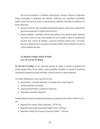48
Serviciul de salubrizare a localităţilor (precolectare, colectare, transport şi depozitare
deşeuri municipale) se desfăşoară sub controlul, conducerea sau coordonarea autorităţilor
publice locale. Din punct de vedere al operatorilor de salubritate activitatea de salubrizare se
poate realiza prin:
 gestiune directă de către autorităţile administraţiei publice locale, prin compartimente
specializate organizate în cadrul consiliului local;
 gestiune delegată - autorităţile administraţiei publice locale apelează pentru realizarea
serviciilor la unul sau mai mulţi operatori de servicii publice, cărora le încredinţează
(în baza unui contract de delegare a gestiunii) gestiunea propriu-zisă a serviciilor,
precum şi administrarea şi exploatarea sistemelor publice tehnico-edilitare necesare în
vederea realizării acestora.
4.4. Depozite ecologice incluse în studiu
4.4.1. SC Eco-Sal SA Mediaş
SC Eco-Sal SA Mediaş cel mai important operator de sortare şi transfer al deşeurilor din
nordul judeţului Sibiu. De aici, după o sortare prealabila, cantitatea ce nu poate fi sortată este
transportată la depozitul ecologic din Sibiu, comuna Cristian, în vederea depunerii
Activităţile desfăşurate în cadrul staţiei de sunt [20]:
 precolectarea , colectarea deşeurilor cu excepţia celor cu regim special;
 sortarea deşeurilor municipale;
 organizarea prelucrării şi valorificării deşeurilor;
 depozitarea controlată a deşeurilor.
Cantităţi deşeuri eliminate în depozitele de deşeuri pe parcursul anului 2010: 19.095 tone, din
care:
 Depozitul din comuna Târnava (Şomârd) – 10.763 tone
 Depozitul autorizat din municipiul Câmpia Turzii - 4.670 tone
 Depozitul ecologic din comuna Cristian (jud. Sibiu) – 3.662 tone
 