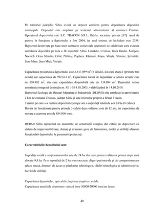 49
Pe teritoriul judeţului Sibiu există un depozit conform pentru depozitarea deşeurilor
municipale. Depozitul este amplasat pe teritoriul administrativ al comunei Cristian.
Operatorul depozitului este S.C. TRACON S.R.L. Brăila, societate privata [17]. Anul de
punere în funcţiune a depozitului a fost 2004, iar anul estimat de închidere este 2034.
Depozitul deserveşte pe baza unor contracte comerciale operatorii de salubritate care executa
colectarea deşeurilor pe raza a 18 localităţi: Sibiu, Cisnădie, Cristian, Gura Râului, Marpod,
Nocrich, Ocna Sibiului, Orlat, Păltiniş, Poplaca, Răşinari, Roşia, Sălişte, Slimnic, Şelimbăr,
Şura Mare, Şura Mică, Vurpăr.
Capacitatea proiectată a depozitului este 2.647.059 m3
(8 celule), din care etapa I (primele trei
celule) are capacitatea de 992.647 m3
. Capacitatea totală de depozitare a celulei actuale este
de 330.882 m3
, din care capacitatea disponibilă este de 134.084 m3
. Depozitul deţine
autorizaţia integrată de mediu nr. SB 10/14.10.2005, valabilă până în 14.10.2010.
Depozitul Ecologic de Deşeuri Menajere şi Industriale (DEDMI) este amplasat la aproximativ
2 km de comuna Cristian, judeţul Sibiu şi este investiţie proprie a firmei Tracon.
Terenul pe care s-a realizat depozitul ecologic are o suprafaţă totală de cca 24 ha (8 celule).
Durata de funcţionare pentru primele 3 celule deja realizate, este de 12 ani, iar capacitatea de
stocare a acestora este de 884.000 tone.
DEDMI Sibiu reprezintă un ansamblu de construcţii compus din celule de depozitare cu
sistem de impermeabilizare, drenaj şi evacuare gaze de fermentare, dotări şi utilităţi aferente
funcţionării depozitului la parametrii proiectaţi.
Caracteristicile depozitului sunt:
Suprafaţa totală a amplasamentului este de 24 ha din care pentru realizarea primei etape sunt
alocate 9,8 ha .Pe o suprafaţă de 2 ha s-au executat: diguri perimetrale şi de compartimentare
taluze terasă, drumuri de acces şi platforme tehnologice, clădiri tehnologice şi administrative,
lucrări de utilităţi.
Capacitatea depozitului: opt celule, în prima etapă trei celule
Capacitatea anuală de depozitare variază între 50000-70000 tone/an deşeu.
 