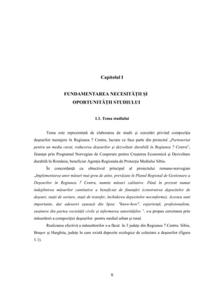 5
Capitolul I
FUNDAMENTAREA NECESITĂŢII ŞI
OPORTUNITĂŢII STUDIULUI
1.1. Tema studiului
Tema este reprezentată de elaborarea de studii şi cercetări privind compoziţia
deşeurilor menajere în Regiunea 7 Centru, lucrare ce face parte din proiectul „Parteneriat
pentru un mediu curat, reducerea deşeurilor şi dezvoltate durabilă în Regiunea 7 Centru”,
finanţat prin Programul Norvegian de Cooperare pentru Creşterea Economică şi Dezvoltare
durabilă în România, beneficiar Agenţia Regionala de Protecţia Mediului Sibiu.
În concordanţă cu obiectivul principal al proiectului romano-norvegian
„Implementarea unor măsuri mai greu de atins, prevăzute în Planul Regional de Gestionare a
Deşeurilor în Regiunea 7 Centru, numite măsuri calitative. Până în prezent numai
îndeplinirea măsurilor cantitative a beneficiat de finanţări (construirea depozitelor de
deşeuri, staţii de sortare, staţii de transfer, închiderea depozitelor neconforme). Acestea sunt
importante, dar adeseori eşuează din lipsa: "know-how", experienţă, profesionalism,
susţinere din partea societăţii civile şi informarea autorităţilor.”, s-a propus cercetarea prin
măsurători a compoziţiei deşeurilor pentru mediul urban şi rural.
Realizarea efectivă a măsurătorilor s-a făcut în 3 judeţe din Regiunea 7 Centru: Sibiu,
Braşov şi Harghita, judeţe în care există depozite ecologice de colectare a deşeurilor (figura
1.1).
 