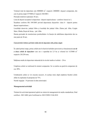 50
Volumul total de depozitare este 8000000 m3
. respectiv 2000000 t deşeuri compactate, din
care în prima etapă 3375000 m3
respectiv 844 000 t
Perioada totală de exploatare 30 ani ;
Lista de deşeuri acceptate la depozitare –deşeuri nepericuloase - conform Anexei nr.1;
Încadrare conform HG 349/2005 privind depozitarea deşeurilor: clasa b - depozit pentru
deşeuri nepericuloase ;
Localităţii deservite: judeţul Sibiu şi localităţi din judeţul Alba: Zlatna jud. Alba, Cergău
Mare, Ohaba, Roşia de Secaş – jud. Alba
Durata perioadei de monitorizare postînchidere: în funcţie de stabilitatea depozitului dar nu
mai puţin de 30 ani;
Caracteristici tehnice privind celula doi de depozitare din prima etapă:
În cadrul primei etape, prima celulă este în fază de închidere provizorie şi funcţionează cea de
a doua celulă de depozitare care are o suprafaţă de 2,5 ha şi volumul de 1125000 m3
respectiv 281250 tone.
Înălţimea medie de depozitare măsurată de la nivelul mediu al solului – 20 m
Umplerea celulei se realizează în straturi compactate. Se va realiza un grad de compactare de
cca. 90%.
Următoarele celule se vor executa succesiv, în acelaşi mod, după umplerea fiecărei celule
aflate în exploatare în proporţie de 75%
Număr angajaţi : 14 persoane la data autorizaţiei.
Managementul activităţii
Titularul de activitate/operatorul aplică un sistem de management de mediu standardizat, fiind
certificat - ISO 14001 prin Certificatul nr. RO15309E/15.06.2010
 