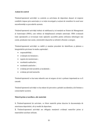 51
Acţiuni de control
Titularul/operatorul activităţii va controla ca activitatea de depozitare deşeuri să respecte
condiţiile impuse prin autorizaţie şi va iniţia investigaţii şi acţiuni de remediere în cazul unor
neconformităţi cu prevederile acesteia.
Titularul/operatorul activităţii trebuie să stabilească şi să menţină un Sistem de Management
al Autorizaţiei (SMA), care trebuie să îndeplinească cerinţele autorizaţii. SMA evaluează
toate operaţiunile şi revizuieşte toate opţiunile accesibile pentru utilizarea tehnologiei mai
curate, producţiei mai curate, minimizării deşeurilor şi utilizării eficiente a energiei.
Titularul/operatorul activităţii va stabili şi menţine proceduri de identificare şi păstrare a
înregistrărilor privitoare la mediu cuprinzând :
 responsabilităţi ;
 evidenţele de întreţinere ;
 registre de monitorizare ;
 rezultatele auditurilor ;
 rezultatele analizelor ;
 evidenţa privind sesizările şi incidentele ;
 evidenţe privind instruirile.
Titularul/operatorul va lua toate măsurile care să asigure că nici o poluare importantă nu va fi
cauzată.
Titularul/operatorul activităţii va lua măsuri de prevenire a poluării accidentale şi de limitare a
consecinţelor acestora
Materii prime şi auxiliare, alte materiale
1. Titularul/operatorul de activitate, va folosi materiile prime descrise în documentaţia de
autorizarea depozitului, cât şi modul de depozitare.
2. Titularul/operatorul activităţii are obligaţia menţinerii evidenţei materiilor prime şi
materialelor auxiliare utilizate.
 