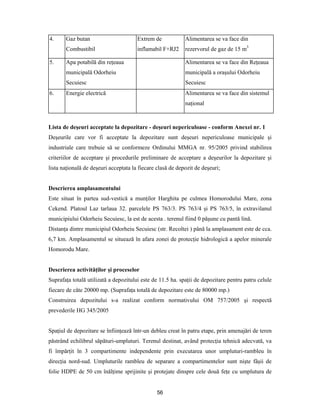 56
4. Gaz butan
Combustibil
Extrem de
inflamabil F+RJ2
Alimentarea se va face din
rezervorul de gaz de 15 m3
5. Apa potabilă din reţeaua
municipală Odorheiu
Secuiesc
Alimentarea se va face din Reţeaua
municipală a oraşului Odorheiu
Secuiesc
6. Energie electrică Alimentarea se va face din sistemul
naţional
Lista de deşeuri acceptate la depozitare - deşeuri nepericuloase - conform Anexei nr. 1
Deşeurile care vor fi acceptate la depozitare sunt deşeuri nepericuloase municipale şi
industriale care trebuie să se conformeze Ordinului MMGA nr. 95/2005 privind stabilirea
criteriilor de acceptare şi procedurile preliminare de acceptare a deşeurilor la depozitare şi
lista naţională de deşeuri acceptata la fiecare clasă de depozit de deşeuri;
Descrierea amplasamentului
Este situat în partea sud-vestică a munţilor Harghita pe culmea Homorodului Mare, zona
Cekend. Platoul Laz tarlaua 32. parcelele PS 763/3. PS 763/4 şi PS 763/5, în extravilanul
municipiului Odorheiu Secuiesc, la est de acesta . terenul fiind 0 păşune cu pantă lină.
Distanţa dintre municipiul Odorheiu Secuiesc (str. Recoltei ) până la amplasament este de cca.
6,7 km. Amplasamentul se situează în afara zonei de protecţie hidrologică a apelor minerale
Homorodu Mare.
Descrierea activităţilor şi proceselor
Suprafaţa totală utilizată a depozitului este de 11.5 ha. spaţii de depozitare pentru patru celule
fiecare de câte 20000 mp. (Suprafaţa totală de depozitare este de 80000 mp.)
Construirea depozitului s-a realizat conform normativului OM 757/2005 şi respectă
prevederile HG 345/2005
Spaţiul de depozitare se înfiinţează într-un debleu creat în patru etape, prin amenajări de teren
păstrând echilibrul săpături-umpluturi. Terenul destinat, având protecţia tehnică adecvată, va
fi împărţit în 3 compartimente independente prin executarea unor umpluturi-rambleu în
direcţia nord-sud. Umpluturile rambleu de separare a compartimentelor sunt nişte fâşii de
folie HDPE de 50 cm înălţime sprijinite şi protejate dinspre cele două feţe cu umplutura de
 