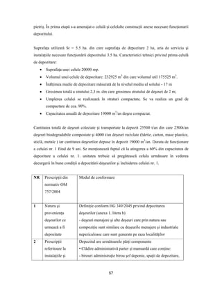 57
pietriş. În prima etapă s-a amenajat o celulă şi celelalte construcţii anexe necesare funcţionarii
depozitului.
Suprafaţa utilizată St = 5.5 ha. din care suprafaţa de depozitare 2 ha, aria de serviciu şi
instalaţiile necesare funcţionării depozitului 3.5 ha. Caracteristici tehnici privind prima celulă
de depozitare:
 Suprafaţa unei celule 20000 mp.
 Volumul unei celule de depozitare: 232925 m3
din care volumul util 175525 m3
.
 Înălţimea medie de depozitare măsurată de la nivelul mediu ul solului - 17 m
 Grosimea totală a stratului 2,3 m. din care grosimea stratului de deşeuri de 2 m;
 Umplerea celulei se realizează în straturi compactate. Se va realiza un grad de
compactare de cca. 90%.
 Capacitatea anuală de depozitare 19000 m3
/an deşeu compactat.
Cantitatea totală de deşeuri colectate şi transportate la depozit 25500 t/an din care 2500t/an
deşeuri biodegradabile compostate şi 4000 t/an deşeuri reciclate (hârtie, carton, mase plastice,
sticlă, metale ) iar cantitatea deşeurilor depuse în depozit 19000 m3
/an. Durata de funcţionare
a celulei nr. 1 fiind de 9 ani. Se menţionează faptul că la atingerea a 60% din capacitatea de
depozitare a celulei nr. 1. unitatea trebuie să pregătească celula următoare în vederea
decurgerii în bune condiţii a depozitării deşeurilor şi închiderea celulei nr. 1.
NR Prescripţii din
normativ OM
757/2004
Modul de conformare
1 Natura şi
provenienţa
deşeurilor ce
urmează a fi
depozitate
Definiţie conform HG 349/2045 privind depozitarea
deşeurilor (anexa 1. litera h)
- deşeuri menajere şi alte deşeuri care prin natura sau
compoziţie sunt similare cu deşeurile menajere şi industriale
nepericuloase care sunt generate pe raza localităţilor
2 Prescripţii
referitoare la
instalaţiile şi
Depozitul are următoarele părţi componente
• Clădire administrativă parter şi mansardă care conţine:
- birouri administraţie birou şef deponie, spaţii de depozitare,
 
