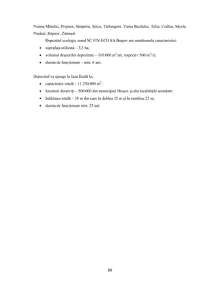 60
Poiana Mărului, Prejmer, Sânpetru, Şinca, Târlungeni, Vama Buzăului, Teliu, Codlea, Săcele,
Predeal, Râşnov, Zărneşti.
Depozitul ecologic zonal SC FIN-ECO SA Braşov are următoarele caracteristici:
 suprafaţa utilizată – 3,5 ha;
 volumul deşeurilor depozitate – 110.000 m3
/an, respectiv 500 m3
/zi;
 durata de funcţionare – min. 6 ani.
Depozitul va ajunge la faza finală la;
 capacitatea totală – 11.230.000 m3
;
 locuitori deserviţi – 500.000 din municipiul Braşov şi din localităţile arondate;
 înălţimea totală – 38 m din care în debleu 15 m şi în rambleu 23 m,
 durata de funcţionare min. 25 ani.
 