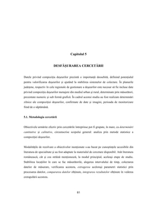61
Capitolul 5
DESFĂŞURAREA CERCETĂRII
Datele privind compoziţia deşeurilor prezintă o importanţă deosebită, definind potenţialul
pentru valorificarea deşeurilor şi ajutând la stabilirea sistemelor de colectare. În planurile
judeţene, respectiv în cele regionale de gestionare a deşeurilor este necesar să fie incluse date
privind compoziţia deşeurilor menajere din mediul urban şi rural, determinate prin măsurători,
prezentate numeric şi sub formă grafică. În cadrul acestui studiu au fost realizate determinări
zilnice ale compoziţiei deşeurilor, confirmate de date şi imagini, perioada de monitorizare
fiind de o săptămână.
5.1. Metodologia cercetării
Obiectivele urmărite efectiv prin cercetările întreprinse pot fi grupate, în mare, ca determinări
cantitative şi calitative, circumscrise scopului general: analiza prin metode statistice a
compoziţiei deşeurilor.
Modalităţile de rezolvare a obiectivelor menţionate s-au bazat pe cunoştinţele accesibile din
literatura de specialitate şi au fost adaptate la materialul de cercetare disponibil. Atât literatura
românească, cât şi cea străină menţionează, la modul principial, aceleaşi etape de studiu.
Stabilirea locaţiilor în care se fac măsurătorile, alegerea intervalului de timp, colectarea
datelor de măsurare, verificarea acestora, extragerea aceloraşi parametri statistici prin
procesarea datelor, compararea datelor obţinute, integrarea rezultatelor obţinute în vederea
extrapolării acestora.
 