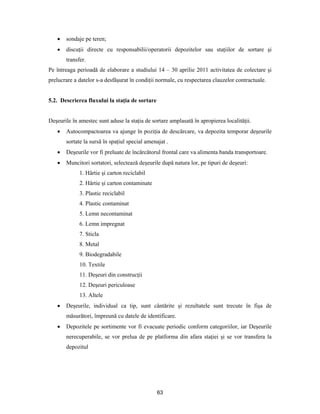 63
 sondaje pe teren;
 discuţii directe cu responsabilii/operatorii depozitelor sau staţiilor de sortare şi
transfer.
Pe întreaga perioadă de elaborare a studiului 14 – 30 aprilie 2011 activitatea de colectare şi
prelucrare a datelor s-a desfăşurat în condiţii normale, cu respectarea clauzelor contractuale.
5.2. Descrierea fluxului la staţia de sortare
Deşeurile în amestec sunt aduse la staţia de sortare amplasată în apropierea localităţii.
 Autocompactoarea va ajunge în poziţia de descărcare, va depozita temporar deşeurile
sortate la sursă în spaţiul special amenajat .
 Deşeurile vor fi preluate de încărcătorul frontal care va alimenta banda transportoare.
 Muncitori sortatori, selectează deşeurile după natura lor, pe tipuri de deşeuri:
1. Hârtie şi carton reciclabil
2. Hârtie şi carton contaminate
3. Plastic reciclabil
4. Plastic contaminat
5. Lemn necontaminat
6. Lemn impregnat
7. Sticla
8. Metal
9. Biodegradabile
10. Textile
11. Deşeuri din construcţii
12. Deşeuri periculoase
13. Altele
 Deşeurile, individual ca tip, sunt cântărite şi rezultatele sunt trecute în fişa de
măsurători, împreună cu datele de identificare.
 Depozitele pe sortimente vor fi evacuate periodic conform categoriilor, iar Deşeurile
nerecuperabile, se vor prelua de pe platforma din afara staţiei şi se vor transfera la
depozitul
 