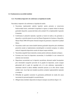 7
1.2. Fundamentarea necesităţii studiului
1.2.1. Necesităţi şi imperative de conformare cu legislaţia de mediu
Necesităţi şi imperative de conformare cu legislaţia de mediu:
 Necesitatea implementării cadrului legislativ pentru protecţia şi conservarea
biodiversităţii locale, conformării la legislaţia în vigoare ce impune măsuri în direcţia
gestionării deşeurilor, aceasta derivând şi din cerinţele UE şi implementării Aquisului
Comunitar;
 Conformarea la planurile naţionale, regionale şi locale de mediu şi de gestionare a
deşeurilor ce prevăd acţiuni de acest tip (Planuri Regionale de Gestiune a Deşeurilor,
Master Planul 2008-2038 pentru Sistemul integrat de gestionare a deşeurilor în judeţul
Sibiu);
 Necesitatea creării unui sistem durabil destinat gestionării deşeurilor prin schimbarea
practicilor actuale şi implementarea metodologiilor şi normelor europene, în vederea
reducerii impactului depozitelor actuale de deşeuri asupra mediului;
 Necesitatea asigurării bazei materiale şi umane pentru realizarea educaţiei ecologice;
 Existenţa unor locuri de depozitare necontrolate, în localităţile în care sistemul de
colectare este inexistent;
 Depozitarea necontrolată sau în depozite neconforme afectează mediul înconjurător
prin intermediul scurgerilor provenite de la gropile de depozitare, aceste scurgeri
pătrunzând atât în apele de suprafaţă cât şi în cele subterane, reprezentând o
ameninţare directă la adresa sănătăţii oamenilor precum şi un efect advers asupra
calităţii vieţii. Acest fapt este totodată neconform cerinţelor reglementărilor naţionale
şi europene;
 Dificultăţi ale agenţilor economici în gestionarea problemelor de mediu din cauza
inexistenţei de personal pregătit în această direcţie;
 Obligativitatea închiderii depozitelor de deşeuri menajere neconforme (figura 1.2):
 