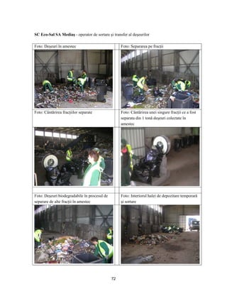72
SC Eco-Sal SA Mediaş - operator de sortare şi transfer al deşeurilor
Foto: Deşeuri în amestec Foto: Separarea pe fracţii
Foto: Cântărirea fracţiilor separate Foto: Cântărirea unei singure fracţii ce a fost
separata din 1 tonă deşeuri colectate în
amestec
Foto: Deşeuri biodegradabile în procesul de
separare de alte fracţii în amestec
Foto: Interiorul halei de depozitare temporară
şi sortare
 