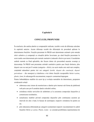 90
Capitolul 6
CONCLUZII, PROPUNERI
În concluzie, din analiza datelor şi comparaţiile realizate, rezultă o serie de diferenţe calculate
în capitolul anterior. Aceste diferenţe rezultă din diferenţele de procedură aplicate în
determinarea fracţiilor. Fracţiile prezentate în PRGD sunt determinate estimativ prin metode
strict calitative şi comparaţii cu situaţiile ţărilor învecinate, pe când fracţiile prezentate în
acest studiu sunt determinate prin metode cantitative (măsurări efective pe teren). Considerăm
ambele metode ca fiind aplicabile, dar fiecare dintre ele prezentând anumite avantaje şi
dezavantaje. În PRGD sunt prezentate estimări cantitative pentru şase fracţii distincte, plus
deşeuri care nu mai pot fi sortate (categoria - Altele), iar acest studiu este mult mai complex,
conţinând măsurători pentru trei noi categorii (textile, deşeuri din construcţii, deşeuri
periculoase – din menajere) şi detalierea a trei dintre fracţiile recuperabile hârtie+carton,
plastic, lemn, în subcategoriile necontaminat, respectiv contaminat/impregnat.
Pentru îmbunătăţirea studiilor de acest tip şi evoluţia metodelor de determinare, propunem
următoarele soluţii:
 elaborarea unui sistem de monitorizare a datelor prin internet sub forma de platformă
web prin care pot fi urmărite datele colectării online;
 extinderea rolului serviciilor de salubritate şi la cercetarea compoziţiei deşeurilor şi
comunicarea rezultatelor;
 actualizarea studiilor privind compoziţia deşeurilor prin continuarea acestora pe
intervale de câte o lună, în funcţie de anotimpuri, respectiv extinderea lor pentru un
an;
 prin măsurarea diferenţiată pe categorii (contaminat respectiv necontaminat) în cadrul
fracţiilor Hârtie şi carton, Plastic, Lemn - se constată posibilitatea (oportunitatea) de
 