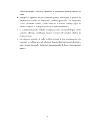 91
valorificare energetică a fracţiilor contaminate în instalaţiile de ardere ale fabricilor de
ciment.
 cantităţile ce reprezintă fracţiile refolosibile justifică introducerea în procesul de
colectare selectivă a unor noi fracţii (textile, construcţii, periculoase – din menajere) în
vederea valorificării acestora, aceasta conducând la scăderea cantităţii depuse în
amestec la deponii, cu avantaje economice şi de mediu incontestabile;
 ca o continuare firească a studiului, se impun noi studii care să reflecte prin calcule
economice adecvate, cuantificarea efectelor economice ale colectării selective pe
fracţiile propuse;
 prin efectuarea unui astfel de studiu în diferite perioade de timp se pot determina prin
comparaţii şi modelare factorială influenţele diverşilor factori (economici, legislativi,
socio-culturali, demografici şi tehnologici) asupra cantităţii de deşeuri şi a compoziţiei
acestora.
 