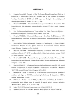 92
BIBLIOGRAFIE
1. Strategia Comunităţii Europene privind Gestionarea Deşeurilor, publicată întâi ca şi
Comunicare a Comisiei către Consiliu, SEC (89) 934 final, în 1989 şi ulterior revizuită prin
Rezoluţia Consiliului din 24 februarie 1997 asupra unei Strategii a Comunităţii privind
gestionarea deşeurilor (JO al UE C 76/1 din 11.3.1997.
2. Directiva 2008/98/CE a Parlamentului European şi a Consiliului din 19 noiembrie 2008
privind deşeurile şi de abrogare a anumitor directive, Jurnalul Oficial al Uniunii Europene,
L312/3.
3. Fras, K., European Legislation on Waste and the New Waste Framework Directive -
Commission’s Perspective, Conferinţa anuală a FEAD, Paris, 2008.
4. Directiva 94/62/CE a Parlamentului European şi a Consiliului din 20 decembrie 1994
privind ambalajele şi deşeurile de ambalaje, Jurnalul Oficial al Uniunii Europene, L365/10,
1994.
5. Directiva 2004/12/CE a Parlamentului European şi a Consiliului din 11 februarie 2004 de
modificare a Directivei 94/62/CE privind ambalajele şi deşeurile din ambalaje, Jurnalul
Oficial al Uniunii Europene, L047, p. 26, 2004.
6. Directiva 2005/20/CE a Parlamentului European şi a Consiliului din 9 martie 2005 de
modificare a Directivei 94/62/CE privind ambalajele şi deşeurile de ambalaje, Jurnalul Oficial
al Uniunii Europene, L70/17, 2005.
7. Directiva 2002/96/CE a Parlamentului European şi a Consiliului din 27 ianuarie 2003
privind deşeurile de echipamente electrice şi electronice (DEEE), Jurnalul Oficial al Uniunii
Europene, L37/24, 2003.
8. Directiva 2006/66/CE a Parlamentului European şi a Consiliului din 6 septembrie 2006 privind
bateriile şi acumulatorii şi deşeurile de baterii şi acumulatori şi de abrogare a Directivei
91/157/CEE, Jurnalul Oficial al Uniunii Europene, L266/1, 2006.
9. Ordonanţa de Urgenţă a Guvernului nr. 78/2000 privind regimul deşeurilor, aprobată cu
modificări prin legea nr. 426/2001, modificată prin Ordonanţa de Urgenţă nr. 61/2006,
aprobată prin Legea nr. 27/2007.
10. Ordinul nr. 1121 din 5 ianuarie 2006 privind stabilirea modalităţilor de identificare a
containerelor pentru diferite tipuri de materiale în scopul aplicării colectării selective,
Monitorul Oficial, partea I, nr. 51 din 19/01/2006.
11. Legea 132/2010, Monitorul Oficial, partea I, nr. 461 din 06/07/2010.
12. Hotărârea de Guvern nr. 856/2001, Monitorul Oficial, partea I, nr. 659 din 05/09/2002.
 