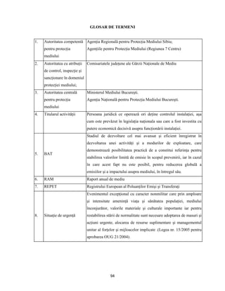 94
GLOSAR DE TERMENI
1. Autoritatea competentă
pentru protecţia
mediului
Agenţia Regională pentru Protecţia Mediului Sibiu;
Agenţiile pentru Protecţia Mediului (Regiunea 7 Centru)
2. Autoritatea cu atribuţii
de control, inspecţie şi
sancţionare în domeniul
protecţiei mediului;
Comisariatele judeţene ale Gărzii Naţionale de Mediu
3. Autoritatea centrală
pentru protecţia
mediului
Ministerul Mediului Bucureşti.
Agenţia Naţională pentru Protecţia Mediului Bucureşti.
4. Titularul activităţii Persoana juridică ce operează ori deţine controlul instalaţiei, aşa
cum este prevăzut în legislaţia naţionala sau care a fost investita cu
putere economică decisivă asupra funcţionării instalaţiei.
5. BAT
Stadiul de dezvoltare cel mai avansat şi eficient înregistrat în
dezvoltarea unei activităţi şi a modurilor de exploatare, care
demonstrează posibilitatea practică de a constitui referinţa pentru
stabilirea valorilor limită de emisie în scopul prevenirii, iar în cazul
în care acest fapt nu este posibil, pentru reducerea globală a
emisiilor şi a impactului asupra mediului, în întregul său.
6. RAM Raport anual de mediu
7. REPET Registrului European al Poluanţilor Emişi şi Transferaţi
8. Situaţie de urgenţă
Evenimentul excepţional cu caracter nonmilitar care prin amploare
şi intensitate ameninţă viaţa şi sănătatea populaţiei, mediului
înconjurător, valorile materiale şi culturale importante iar pentru
restabilirea stării de normalitate sunt necesare adoptarea de masuri şi
acţiuni urgente, alocarea de resurse suplimentare şi managementul
unitar al forţelor şi mijloacelor implicate .(Legea nr. 15/2005 pentru
aprobarea OUG 21/2004).
 