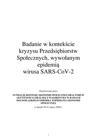 1
Badanie w kontekście
kryzysu Przedsiębiorstw
Społecznych, wywołanym
epidemią
wirusa SARS-CoV-2
Zrealizowane przez
FUNDACJĘ ROZWOJU EKONOMII SPOŁECZNEJ ORAZ FORUM
AKTYWNOŚCI LOKALNEJ Z WAŁBRZYCHA W RAMACH
DOLNOŚLĄSKIEGO OŚRODKA WSPIERANIA EKONOMII
SPOŁECZNEJ
w dniach 30-31 marca 2020 r.
 