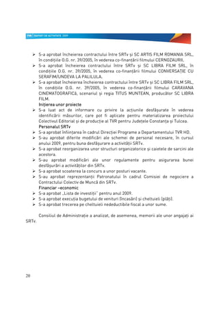 S-a aprobat încheierea contractului între SRTv şi SC ARTIS FILM ROMANIA SRL,
        în condiţiile O.G. nr. 39/2005, în vederea co-finanţării filmului CERNOZAURII.
                                                                                     .
        S-a aprobat încheierea contractului între SRTv şi SC LIBRA FILM SRL, în
        condiţiile O.G. nr. 39/2005, în vederea co-finanţării filmului CONVERSAŢIE CU
        SERAFIM/UNDEVA LA PALILULA.         .
        S-a aprobat încheierea încheierea contractului între SRTv şi SC LIBRA FILM SRL,
        în condiţiile O.G. nr. 39/2005, în vederea co-finanţării filmului CARAVANA
        CINEMATOGRAFICă, scenariul şi regia TITUS MUNTEAN, producător SC LIBRA
        FILM.
        Iniţierea unor proiecte
        S-a luat act de informare cu privire la acţiunile desfăşurate în vederea
        identificării măsurilor, care pot fi aplicate pentru materializarea proiectului
        Colectivul Editorial şi de producţie al TVR pentru Judeţele Constanţa şi Tulcea.
                     SRTv
        Personalul SRTv
        S-a aprobat înfiinţarea în cadrul Direcţiei Programe a Departamentului TVR HD.
        S-au aprobat diferite modificări ale schemei de personal necesare, în cursul
        anului 2009, pentru buna desfăşurare a activităţii SRTv.
        S-a aprobat reorganizarea unor structuri organizatorice şi caietele de sarcini ale
        acestora.
        S-au aprobat modificări ale unor regulamente pentru asigurarea bunei
        desfăşurări a activităţilor din SRTv.
        S-a aprobat scoaterea la concurs a unor posturi vacante.
        S-au aprobat reprezentanţii Patronatului în cadrul Comisiei de negociere a
        Contractului Colectiv de Muncă din SRTv.
        Financiar –economic
        S-a aprobat „Lista de investiţii” pentru anul 2009.
        S-a aprobat execuţia bugetului de venituri (încasări) şi cheltuieli (plăţi).
        S-a aprobat trecerea pe cheltuieli nedeductibile fiscal a unor sume.

        Consiliul de Administraţie a analizat, de asemenea, memorii ale unor angajaţi ai
SRTv.




20
 