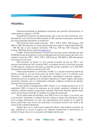 PREAMBUL
PREAMBUL

         Televiziunea Română îşi desfăşoară activitatea sub controlul Parlamentului, în
conformitate cu Legea nr. 41/1994.
         Preşedintele Consiliului de Administraţie este numit de către Parlament, pe o
perioadă de 4 ani. Consiliul de Administraţie al TVR cuprinde 13 persoane, desemnate
prin votul majorităţii deputaţilor şi senatorilor.
         TVR înseamnă: şase canale naţionale - TVR 1, TVR 2, TVR 3, TVR Cultural, TVR
INFO şi TVR Internaţioanal, un canal experimental care emite în sistem High Definition
– TVR HD, dar şi cinci studiouri teritoriale: TVR Cluj, TVR Iaşi, TVR Timişoara, TVR
Craiova, TVR Târgu Mureş şi portalul www.tvr.ro.
         În 2009, Televiziunea Română a transmis pe cele şase canale naţionale ale sale
52,560.00 minute de programe, la care se adaugă orele de emisie proprie ale celor cinci
studiouri teritoriale. TVR 1, TVR 2, TVR 3, TVR Cultural, TVR INFO şi TVR Internaţional
emit fiecare 24 ore zilnic.
         TVR transmite, în fiecare zi, cinci jurnale principale de ştiri pe TVR 1, trei
emisiuni informative pe TVR 2, două pe TVR 3, un program de ştiri şi informaţii culturale
la TVR Cultural, studiourile teritoriale au propriile jurnale regionale, iar la TVR INFO
telespectatorii pot urmări jurnale din oră în oră.
         Televiziunea Română s-a confruntat, în 2009, cu o situaţie economică extrem de
dificilă, cauzată, în cea mai mare parte, de factori externi, cum ar fi efectele crizei
financiare - restrângerea pieţei de publicitate, restrângerea alocaţiilor bugetare -
menţinerea precum şi apariţia unor prevederi legislative cu impact negativ, atât asupra
veniturilor instituţiei, cât şi a cheltuielilor instituţiei, scăderea numărului de abonaţi,
persoane fixice şi persoane juridice.
        În acest context, managementul SRTv, învestit cu un mandat de patru ani, la 12
septembrie 2007, a încercat să atenueze, pe cât posibil, pierderile instituţiei şi să
menţină o calitate ridicată a programelor canalelor Televiziunii Române, găsind soluţii
pentru eficientizarea activităţii, în condiţiile unui buget de austeritate.
         Pentru piaţa media din România, anul 2009 a fost un an negru. S-au închis, sau
şi-au restrâns activitatea, o mulţime de ziare, radiouri şi posturi de televiziune, multe
sunt în pragul falimentului, iar cele care supravieţuiesc sunt nevoite ca, în lupta lor
pentru puţinii bani care mai vin din publicitate, să producă emisiuni mai ieftine şi de
multe ori de o calitate îndoielnică.
         Trebuie spus că, în ciuda tuturor apelurilor făcute, clasa politică a preferat să
tacă, uitându-se cu cinism la agonia unui segment fundamental al democraţiei, un
element în lipsa căruia nici nu se poate vorbi despre democraţie.
 
