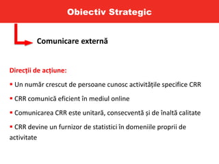 Obiectiv Strategic
Comunicare externă
Direcții de acțiune:
 Un număr crescut de persoane cunosc activitățile specifice CRR
 CRR comunică eficient în mediul online
 Comunicarea CRR este unitară, consecventă și de înaltă calitate
 CRR devine un furnizor de statistici în domeniile proprii de
activitate
 