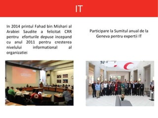 IT
In 2014 printul Fahad bin Mishari al
Arabiei Saudite a felicitat CRR
pentru eforturile depuse incepand
cu anul 2011 pentru cresterea
nivelului informational al
organizatiei
Participare la Sumitul anual de la
Geneva pentru expertii IT
 