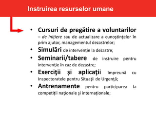 • Cursuri de pregătire a voluntarilor
– de iniţiere sau de actualizare a cunoştinţelor în
prim ajutor, managementul dezastrelor;
• Simulări de intervenție la dezastre;
• Seminarii/tabere de instruire pentru
intervenţie în caz de dezastre;
• Exerciţii şi aplicaţii împreună cu
Inspectoratele pentru Situaţii de Urgenţă;
• Antrenamente pentru participarea la
competiţii naţionale şi internaţionale;
Instruirea resurselor umane
 