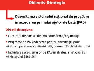 Obiectiv Strategic
Dezvoltarea sistemului național de pregătire
în acordarea primului ajutor de bază (PAB)
Direcții de acțiune:
 Furnizare de cursuri de PAB către firme/organizații
 Programe de PAB adaptate pentru diferite grupuri:
vârstnici, persoane cu dizabilități, comunități de etnie romă
 Includerea programelor de PAB în strategia națională a
Ministerului Sănătății
 