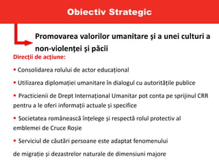 Obiectiv Strategic
Promovarea valorilor umanitare și a unei culturi a
non-violenței și păcii
Direcții de acțiune:
 Consolidarea rolului de actor educațional
 Utilizarea diplomației umanitare în dialogul cu autoritățile publice
 Practicienii de Drept Internațional Umanitar pot conta pe sprijinul CRR
pentru a le oferi informații actuale și specifice
 Societatea românească înțelege și respectă rolul protectiv al
emblemei de Cruce Roșie
 Serviciul de căutări persoane este adaptat fenomenului
de migrație și dezastrelor naturale de dimensiuni majore
 