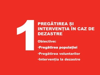 PREGĂTIREA PENTRU
INTERVENȚII ÎN CAZ DE
DEZASTRE
•Obiectiv 2011
•Pregătirea populației
pentru intervenții în caz de dezastre
•Intervenția în caz de dezastre
PREGĂTIREA ȘI
INTERVENȚIA ÎN CAZ DE
DEZASTRE
Obiective:
•Pregătirea populației
•Pregătirea voluntarilor
•Intervenția la dezastre
 