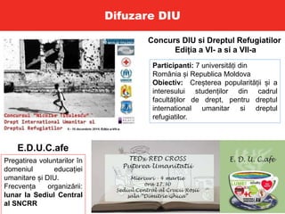 Difuzare DIU
Concurs DIU si Dreptul Refugiatilor
Ediția a VI- a si a VII-a
Participanti: 7 universități din
România și Republica Moldova
Obiectiv: Creșterea popularității și a
interesului studenților din cadrul
facultăților de drept, pentru dreptul
international umanitar si dreptul
refugiatilor.
E.D.U.C.afe
Pregatirea voluntarilor în
domeniul educației
umanitare și DIU.
Frecvența organizării:
lunar la Sediul Central
al SNCRR
 