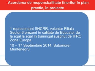 Acordarea de responsbailitate tinerilor în plan
practic, în proiecte
1 reprezentant SNCRR, voluntar Filiala
Sector 6 prezent în calitate de Educator de
la egal la egal în trainingul susţinut de IFRC
Zona Europa
10 – 17 Septembrie 2014, Sutomore,
Muntenegru
 