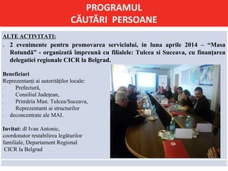PROGRAMUL
CĂUTĂRI PERSOANE
ALTE ACTIVITATI:
 2 evenimente pentru promovarea serviciului, in luna aprile 2014 – “Masa
Rotundă” - organizată împreună cu filialele: Tulcea si Suceava, cu finanțarea
delegatiei regionale CICR la Belgrad.
Beneficiari
Reprezentanți ai autorităților locale:
 Prefectură,
 Consiliul Judeţean,
 Primăria Mun. Tulcea/Suceava,
 Reprezentanti ai structurilor
 deconcentrate ale MAI.
Invitat: dl Ivan Antonic,
coordonator restabilirea legăturilor
familiale, Departament Regional
CICR la Belgrad
 