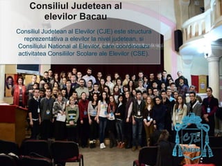ConsiliulJudetean al elevilor Bacau Consiliul Judetean al Elevilor (CJE) este structura reprezentativa a elevilor la nivel judetean, si Consiliului National al Elevilor, care coordineaza activitatea Consiliilor Scolare ale Elevilor (CSE). 