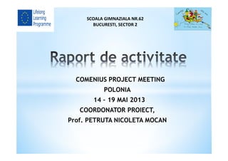 COMENIUS PROJECT MEETING
POLONIA
14 – 19 MAI 2013
COORDONATOR PROIECT,
Prof. PETRUTA NICOLETA MOCAN
SCOALA GIMNAZIALA NR.62
BUCURESTI, SECTOR 2
 