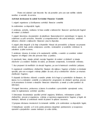 Pentru toti salariatii sunt întocmite fise ale posturilor prin care sunt stabilite relatiile
ierarhice si sarcinile de serviciu.
Activitati desfasurate în cadrul Serviciului Financiar Contabil:
1. asigură organizarea şi desfăşurarea activităţii financiar contabile
în conformitate cu dispoziţiile legale;
2. urmăreşte, periodic, realizarea în bune condiţii a indicatorilor financiari aprobaţi prin bugetul
de venituri şi cheltuieli
3. asigură întocmirea documentelor de planificare financiarăpotrivit metodologiei în vigoare, în
colaborare cu şefii serviciilor, birourilor şi compartimentelor din cadrul instituţiei, urmărind
utilizarea eficientă a mijloacelor financiare puse la dispoziţie;
4. asigură plata integrală şi la timp a drepturilor băneşti ale personalului şi dispune sau propune
măsuri, potrivit legii, pentru soluţionarea cererilor, reclamaţiilor şi sesizărilor referitoare la
calcularea şi plata acestora;
5. urmăreşte vărsarea, la termen şi în cuantumurile stabilite, a sumelor ce constituie venituri
bugetare ori obligaţii către alte persoane fizice şi juridice;
6. raportează, lunar, situaţia privind execuţia bugetului de venituri şi cheltuieli şi situaţia
efectivelor şi a realizării fondului de salarii, pe elemente componente, la termenele ordonate;
7. face propuneri de modificări de alocaţii bugetare, pe care le înaintează consiliului judeţean;
8. organizează contabilitatea cheltuielilor finanţate din mijloace bugetare şi fonduri cu destinaţie
specială, prin care se asigură evidenţa plăţilor de casă, cât şi a cheltuielilor efective pe structura
clasificaţiei bugetare;
9. răspunde de folosirea eficientă a sumelor primite de la buget şi a priorităţilor de finanţare, de
ţinerea la zi a evidenţelor contabile şi a indicatorilor programului de cheltuieli aprobaţi, precum
şi de prezentarea la termen a situaţiilor financiare trimestriale şi anuale şi a altor purtători de
informaţii;
10.asigură întocmirea, prelucrarea şi ţinerea în actualitate a procedurilor operaţionale scrise,
emise în reglementarea activităţii specifice;
11.întocmeşte documentaţia specifică privind angajarea, lichidarea, ordonanţarea şi plata
cheltuielilor, precum şi organizarea, evidenţa şi raportarea angajamentelor bugetare şi legale ale
instituţiei, îndrumă şi controlează modul de punere în aplicare aacestora;
12.propune efectuarea inventarierii la termenele stabilite şi în conformitate cu dispoziţiile legale;
13.îndeplineşte sarcinile ce îi revin pentru păstrarea integrităţii patrimoniului şi recuperarea
operativă a prejudiciilor cauzate instituţiei şi a altor debite;
 