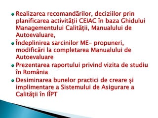 Realizarea recomandărilor, deciziilor prin
planificarea activității CEIAC în baza Ghidului
Managementului Calității, Manualului de
Autoevaluare,
Îndeplinirea sarcinilor ME- propuneri,
modificări la completarea Manualului de
Autoevaluare
Prezentarea raportului privind vizita de studiu
în România
Desiminarea bunelor practici de creare și
implimentare a Sistemului de Asigurare a
Calității în IÎPT
 