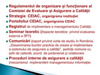 Regulamentul de organizare și funcționare al
Comisiei de Evaluare și Asigurare a Calității
Strategia CEIAC, organigrama instituției
Portofoliul CEIAC, organigrama CEIAC
Registrul de implimentare a managementului Calității.
Seminar teoretic (Aspecte teoretice privind evaluarea
externă a IÎPT)
Comunicări (raport privind vizita de studiu în România,
,,Deseminarea bunilor practice de creare și implimentare
a sistemului de asigurare a calității”, ședințe comune cu
șefii de caterdă, acord de parteneriat și colaborare
Proceduri interne de asigurare a calității
(mecanismul implimentării managementului informației,
 