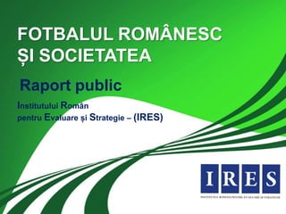 FOTBALUL ROMÂNESC
ȘI SOCIETATEA
Raport public
Institutului Român
pentru Evaluare și Strategie – (IRES)
 
