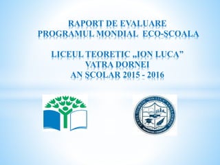 RAPORT DE EVALUARE
PROGRAMUL MONDIAL ECO-ŞCOALA
LICEUL TEORETIC ,,ION LUCA”
VATRA DORNEI
AN ŞCOLAR 2015 - 2016
 